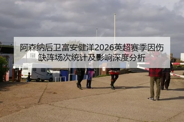 阿森纳后卫富安健洋2026英超赛季因伤缺阵场次统计及影响深度分析