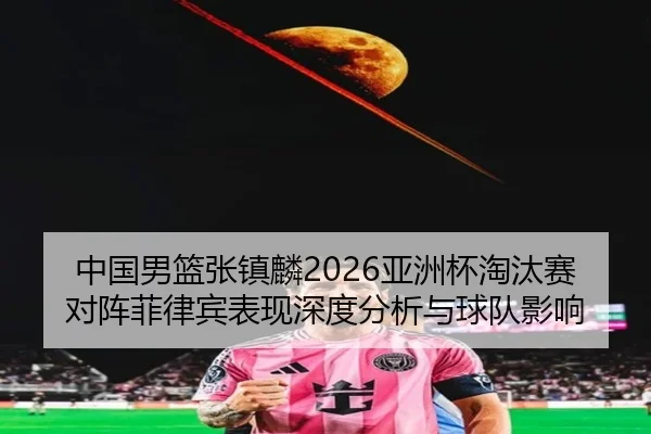 中国男篮张镇麟2026亚洲杯淘汰赛对阵菲律宾表现深度分析与球队影响