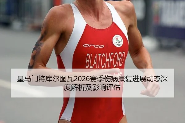 皇马门将库尔图瓦2026赛季伤病康复进展动态深度解析及影响评估
