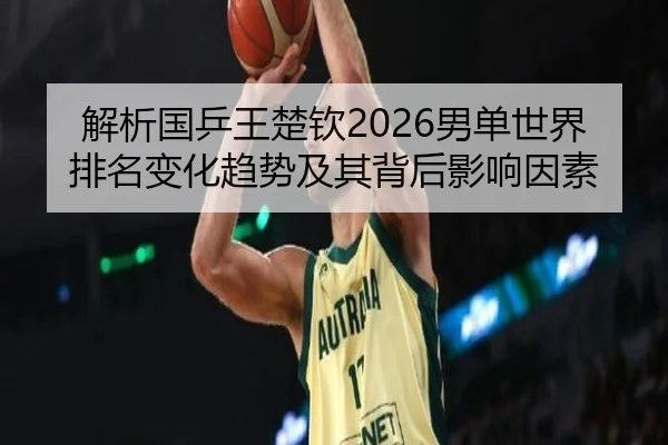 解析国乒王楚钦2026男单世界排名变化趋势及其背后影响因素