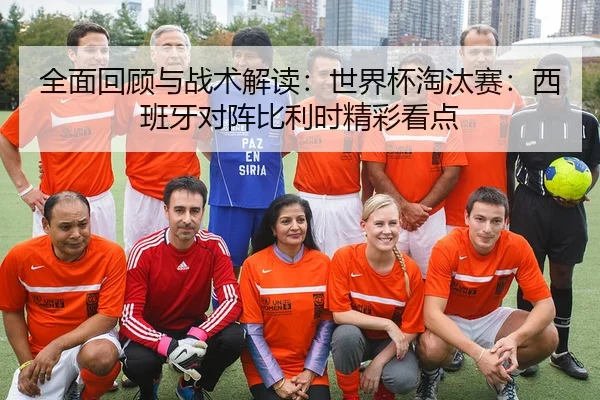 全面回顾与战术解读：世界杯淘汰赛：西班牙对阵比利时精彩看点